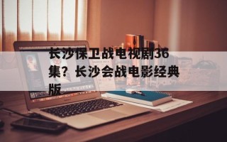 长沙保卫战电视剧36集？长沙会战电影经典版