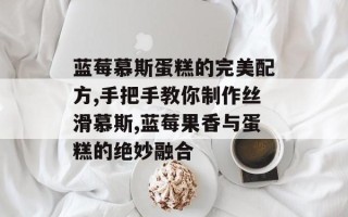 蓝莓慕斯蛋糕的完美配方,手把手教你制作丝滑慕斯,蓝莓果香与蛋糕的绝妙融合
