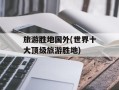 旅游胜地国外(世界十大顶级旅游胜地)