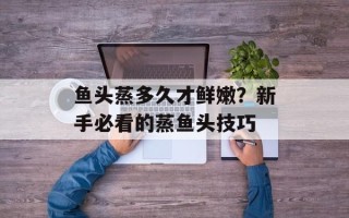 鱼头蒸多久才鲜嫩？新手必看的蒸鱼头技巧