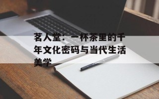 茗人堂：一杯茶里的千年文化密码与当代生活美学