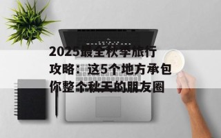 2025最全秋季旅行攻略：这5个地方承包你整个秋天的朋友圈