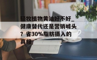轻牧植物黄油好不好_健康替代还是营销噱头？省30%脂肪摄入的真相