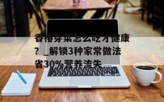 香椿芽菜怎么吃才健康？_解锁3种家常做法省30%营养流失