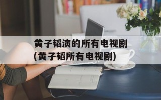 黄子韬演的所有电视剧(黄子韬所有电视剧)