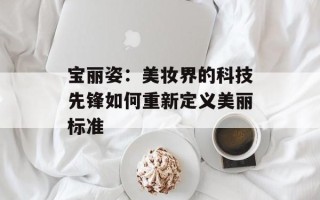 宝丽姿：美妆界的科技先锋如何重新定义美丽标准