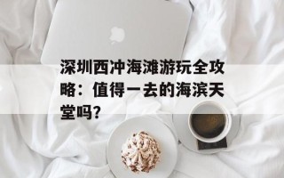 深圳西冲海滩游玩全攻略：值得一去的海滨天堂吗？