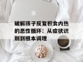 破解孩子反复积食内热的恶性循环：从症状识别到根本调理