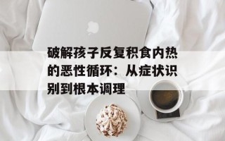破解孩子反复积食内热的恶性循环：从症状识别到根本调理