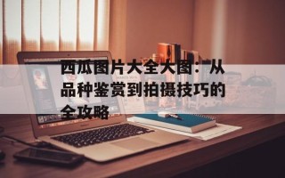 西瓜图片大全大图：从品种鉴赏到拍摄技巧的全攻略