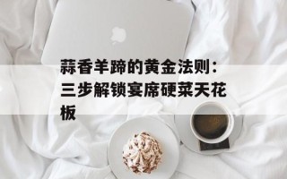 蒜香羊蹄的黄金法则：三步解锁宴席硬菜天花板
