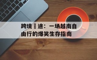 跨境囧途：一场越南自由行的爆笑生存指南
