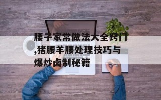 腰子家常做法大全窍门,猪腰羊腰处理技巧与爆炒卤制秘籍