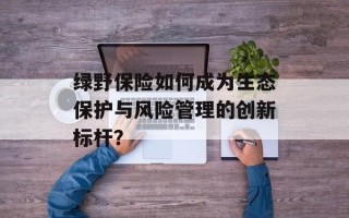 绿野保险如何成为生态保护与风险管理的创新标杆？