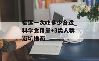 榴莲一次吃多少合适_科学食用量+3类人群避坑指南