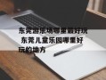 东莞游乐场哪里最好玩 东莞儿童乐园哪里好玩的地方