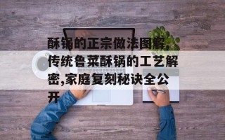 酥锅的正宗做法图解,传统鲁菜酥锅的工艺解密,家庭复刻秘诀全公开