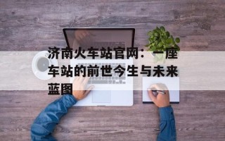 济南火车站官网：一座车站的前世今生与未来蓝图