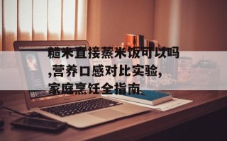 糙米直接蒸米饭可以吗,营养口感对比实验,家庭烹饪全指南