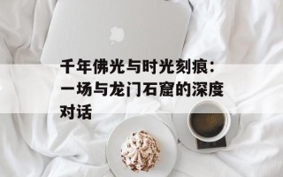 千年佛光与时光刻痕：一场与龙门石窟的深度对话