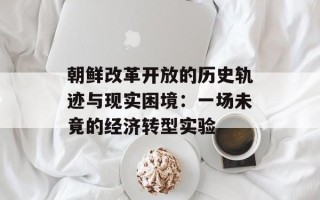 朝鲜改革开放的历史轨迹与现实困境：一场未竟的经济转型实验