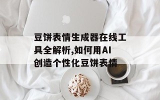 豆饼表情生成器在线工具全解析,如何用AI创造个性化豆饼表情