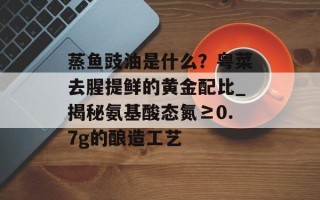 蒸鱼豉油是什么？粤菜去腥提鲜的黄金配比_揭秘氨基酸态氮≥0.7g的酿造工艺