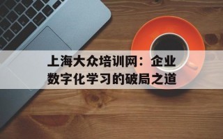 上海大众培训网：企业数字化学习的破局之道