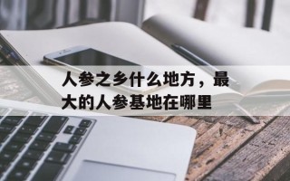人参之乡什么地方，最大的人参基地在哪里