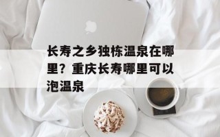 长寿之乡独栋温泉在哪里？重庆长寿哪里可以泡温泉