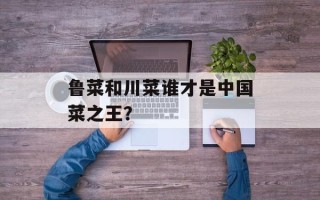 鲁菜和川菜谁才是中国菜之王？