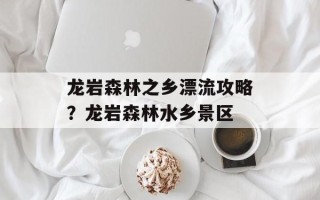 龙岩森林之乡漂流攻略？龙岩森林水乡景区