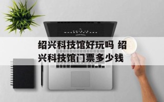绍兴科技馆好玩吗 绍兴科技馆门票多少钱