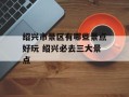 绍兴市景区有哪些景点好玩 绍兴必去三大景点