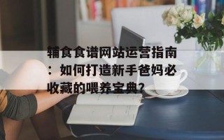 辅食食谱网站运营指南：如何打造新手爸妈必收藏的喂养宝典？