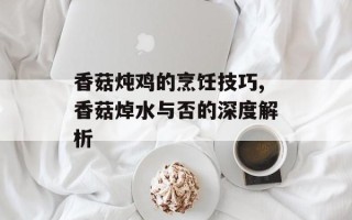 香菇炖鸡的烹饪技巧,香菇焯水与否的深度解析