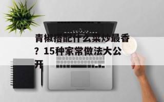 青椒搭配什么菜炒最香？15种家常做法大公开