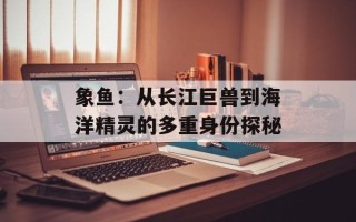 象鱼：从长江巨兽到海洋精灵的多重身份探秘