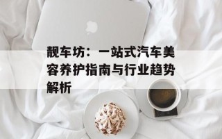 靓车坊：一站式汽车美容养护指南与行业趋势解析