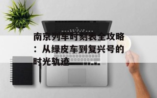 南京列车时刻表全攻略：从绿皮车到复兴号的时光轨迹