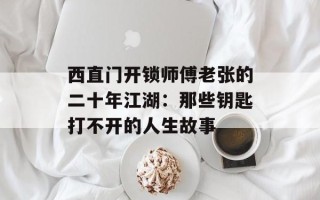 西直门开锁师傅老张的二十年江湖：那些钥匙打不开的人生故事