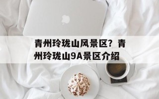 青州玲珑山风景区？青州玲珑山9A景区介绍
