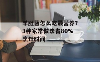 羊肚菌怎么吃最营养？3种家常做法省80%烹饪时间