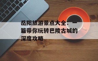 岳阳旅游景点大全：一篇带你玩转巴陵古城的深度攻略