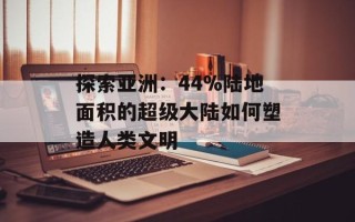 探索亚洲：44%陆地面积的超级大陆如何塑造人类文明