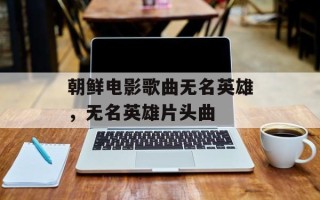 朝鲜电影歌曲无名英雄，无名英雄片头曲