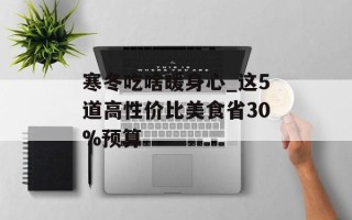 寒冬吃啥暖身心_这5道高性价比美食省30%预算