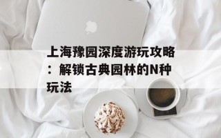 上海豫园深度游玩攻略：解锁古典园林的N种玩法