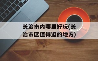 长治市内哪里好玩(长治市区值得逛的地方)