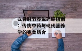 立春时节养生药膳指南：传统中药与现代营养学的完美结合